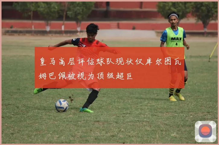 皇马高层评估球队现状仅库尔图瓦姆巴佩被视为顶级超巨