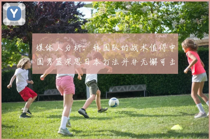 媒体人分析：韩国队的战术值得中国男篮深思日本打法并非无懈可击