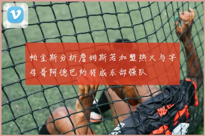 帕金斯分析詹姆斯若加盟热火与字母哥阿德巴约将成东部强队