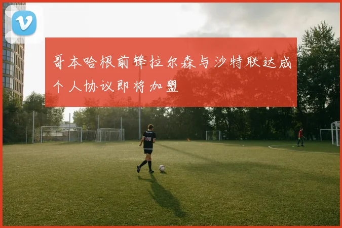 哥本哈根前锋拉尔森与沙特联达成个人协议即将加盟