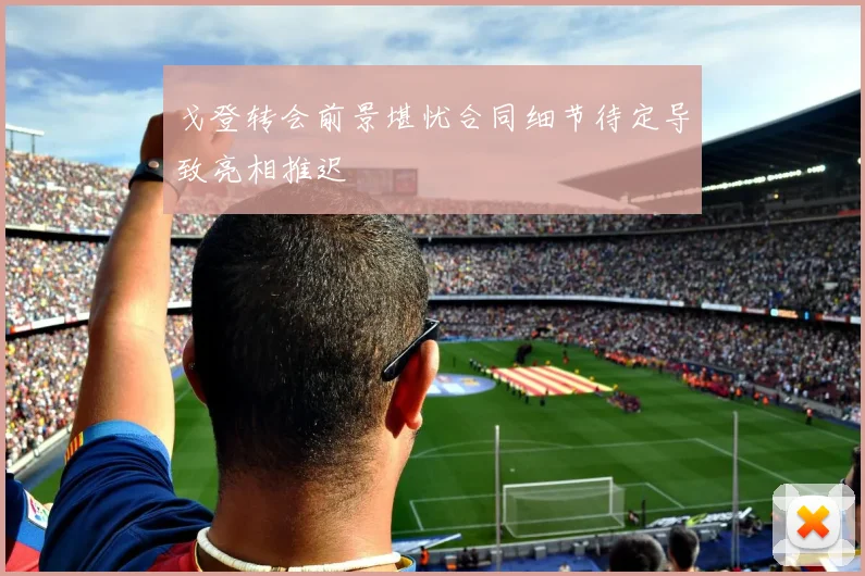 戈登转会前景堪忧合同细节待定导致亮相推迟