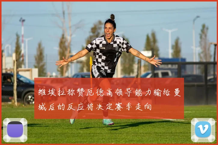 维埃拉称赞厄德高领导能力输给曼城后的反应将决定赛季走向