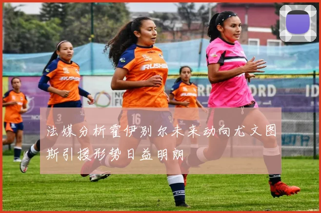 法媒分析霍伊别尔未来动向尤文图斯引援形势日益明朗
