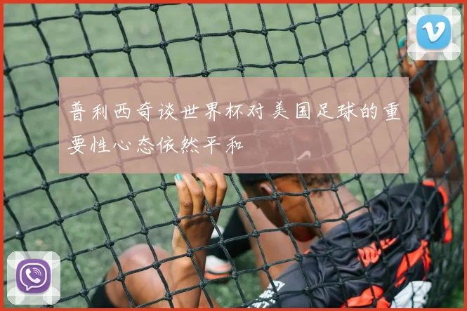 普利西奇谈世界杯对美国足球的重要性心态依然平和