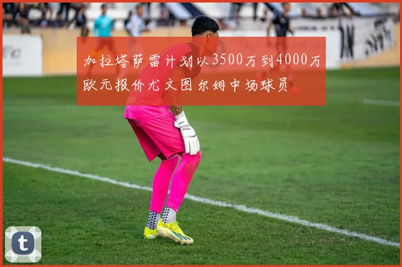 加拉塔萨雷计划以3500万到4000万欧元报价尤文图尔姆中场球员