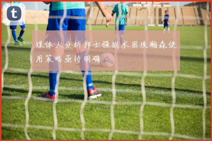 媒体人分析郭士强战术困境瀚森使用策略亟待明确