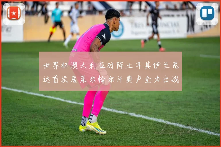 世界杯澳大利亚对阵土耳其伊兰昆达首发居莱尔恰尔汗奥卢全力出战