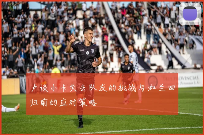 卢谈小卡失去队友的挑战与加兰回归前的应对策略