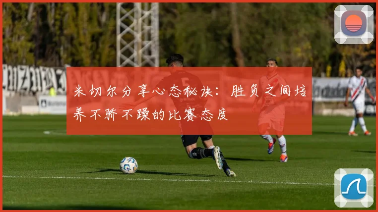 米切尔分享心态秘诀：胜负之间培养不骄不躁的比赛态度