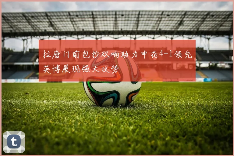 拉唐门前包抄双响助力申花4-1领先英博展现强大攻势