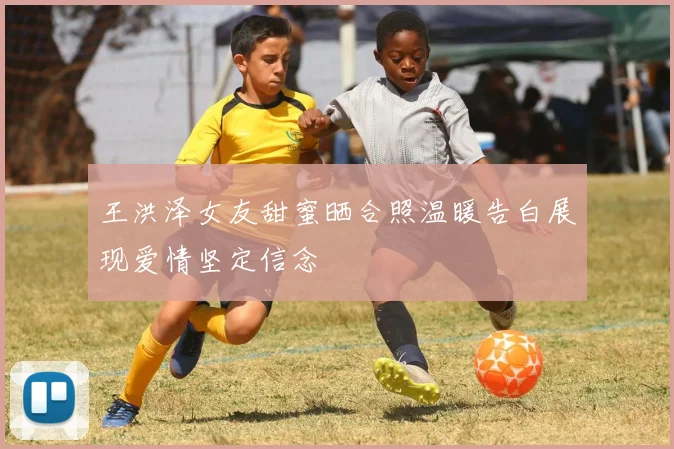 王洪泽女友甜蜜晒合照温暖告白展现爱情坚定信念