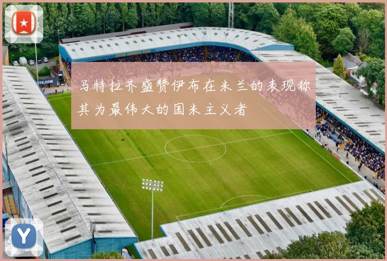 马特拉齐盛赞伊布在米兰的表现称其为最伟大的国米主义者