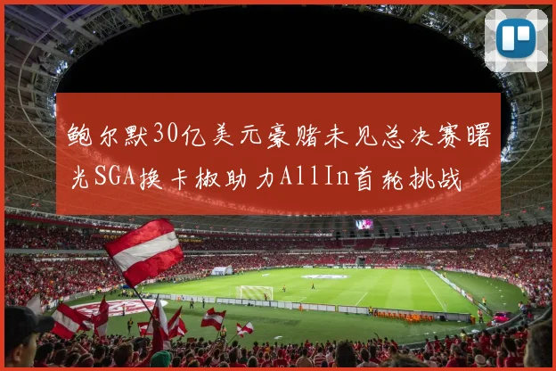 鲍尔默30亿美元豪赌未见总决赛曙光SGA换卡椒助力AllIn首轮挑战