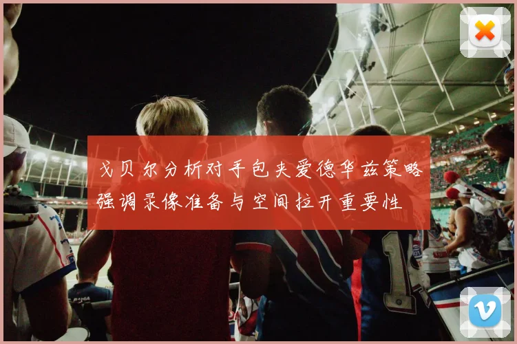 戈贝尔分析对手包夹爱德华兹策略强调录像准备与空间拉开重要性