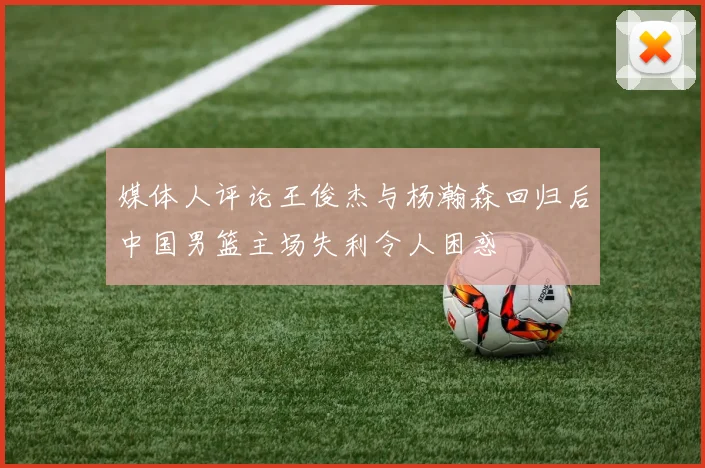 媒体人评论王俊杰与杨瀚森回归后中国男篮主场失利令人困惑