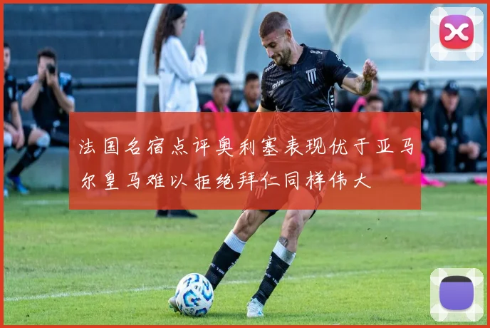 法国名宿点评奥利塞表现优于亚马尔皇马难以拒绝拜仁同样伟大