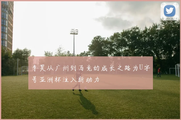 李昊从广州到马竞的成长之路为U字号亚洲杯注入新动力