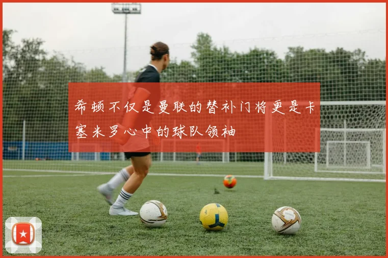 希顿不仅是曼联的替补门将更是卡塞米罗心中的球队领袖