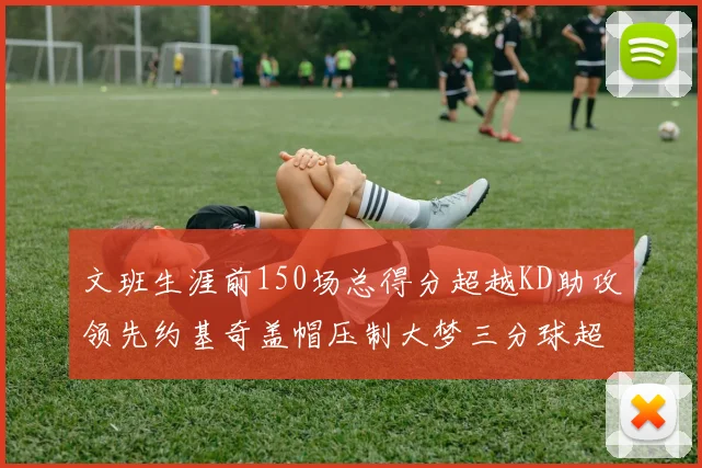 文班生涯前150场总得分超越KD助攻领先约基奇盖帽压制大梦三分球超越库里