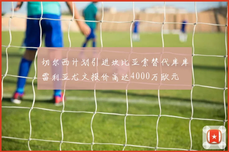 切尔西计划引进坎比亚索替代库库雷利亚尤文报价高达4000万欧元
